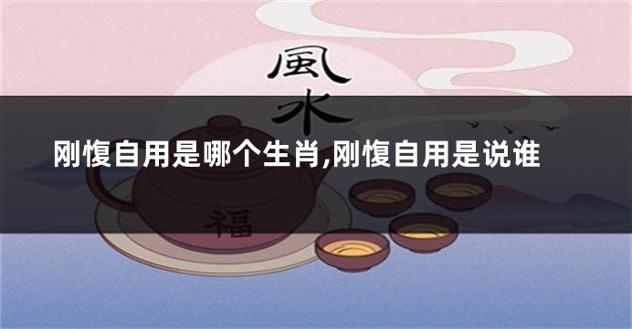 刚愎自用是哪个生肖,刚愎自用是说谁