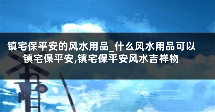 镇宅保平安的风水用品_什么风水用品可以镇宅保平安,镇宅保平安风水吉祥物