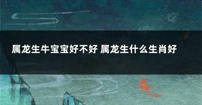 属龙生牛宝宝好不好 属龙生什么生肖好