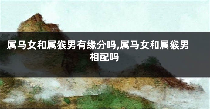 属马女和属猴男有缘分吗,属马女和属猴男相配吗