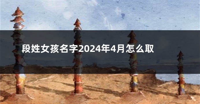 段姓女孩名字2024年4月怎么取