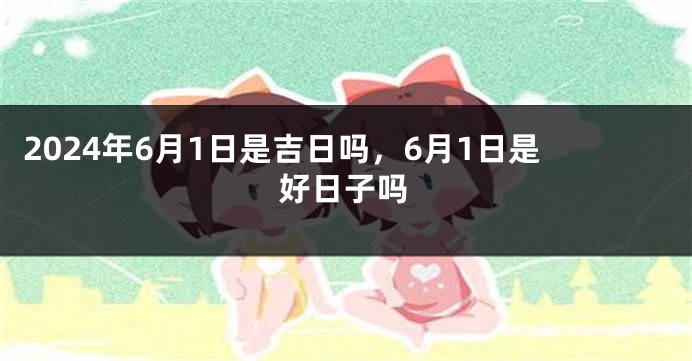2024年6月1日是吉日吗，6月1日是好日子吗