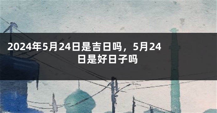 2024年5月24日是吉日吗，5月24日是好日子吗