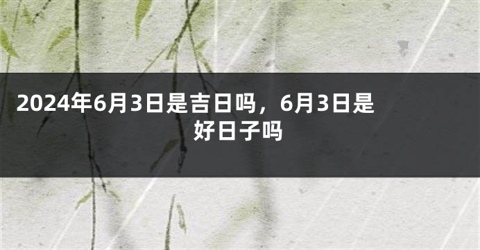 2024年6月3日是吉日吗，6月3日是好日子吗