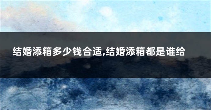 结婚添箱多少钱合适,结婚添箱都是谁给
