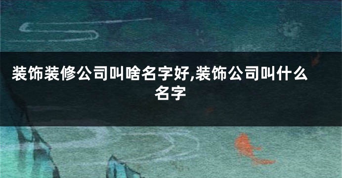 装饰装修公司叫啥名字好,装饰公司叫什么名字