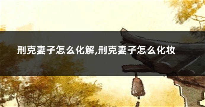 刑克妻子怎么化解,刑克妻子怎么化妆