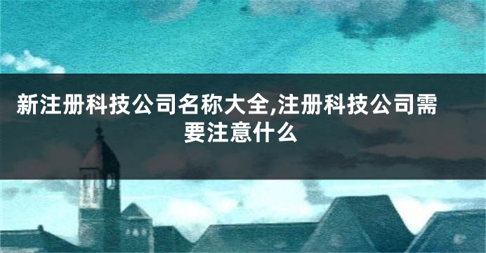 新注册科技公司名称大全,注册科技公司需要注意什么