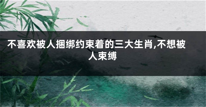 不喜欢被人捆绑约束着的三大生肖,不想被人束缚