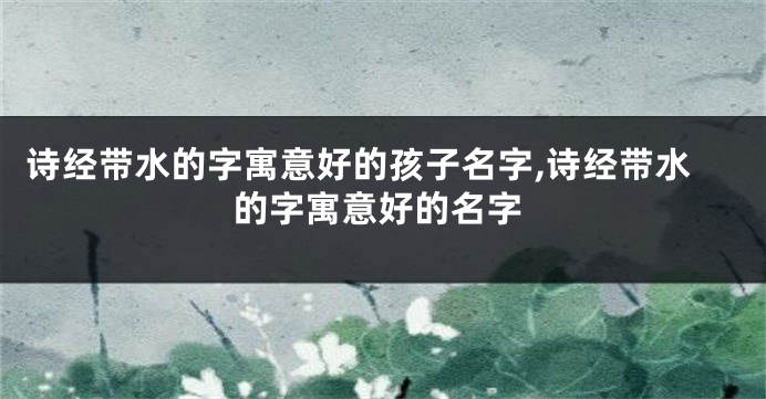 诗经带水的字寓意好的孩子名字,诗经带水的字寓意好的名字