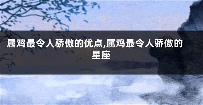 属鸡最令人骄傲的优点,属鸡最令人骄傲的星座