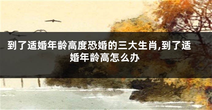 到了适婚年龄高度恐婚的三大生肖,到了适婚年龄高怎么办