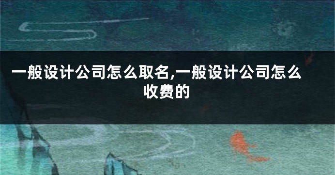 一般设计公司怎么取名,一般设计公司怎么收费的