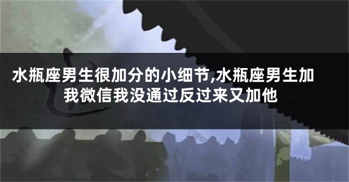 水瓶座男生很加分的小细节,水瓶座男生加我微信我没通过反过来又加他