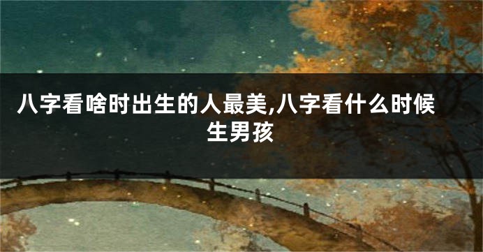 八字看啥时出生的人最美,八字看什么时候生男孩