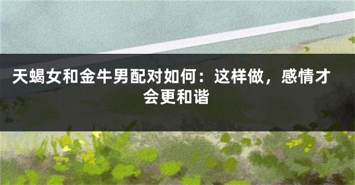 天蝎女和金牛男配对如何：这样做，感情才会更和谐