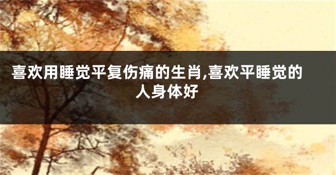 喜欢用睡觉平复伤痛的生肖,喜欢平睡觉的人身体好