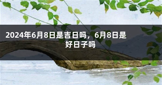 2024年6月8日是吉日吗，6月8日是好日子吗