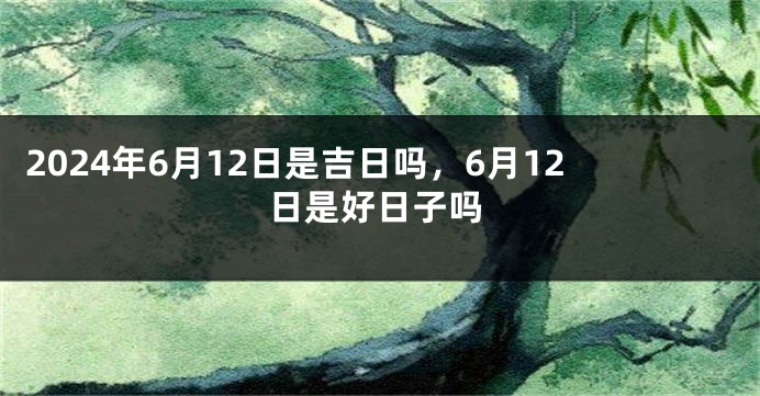 2024年6月12日是吉日吗，6月12日是好日子吗