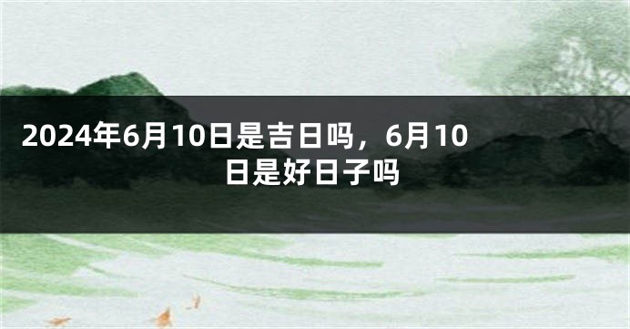 2024年6月10日是吉日吗，6月10日是好日子吗