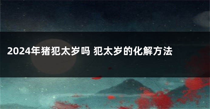 2024年猪犯太岁吗 犯太岁的化解方法