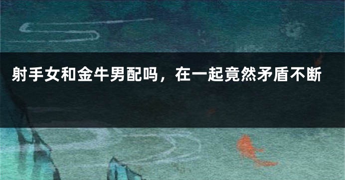 射手女和金牛男配吗，在一起竟然矛盾不断 