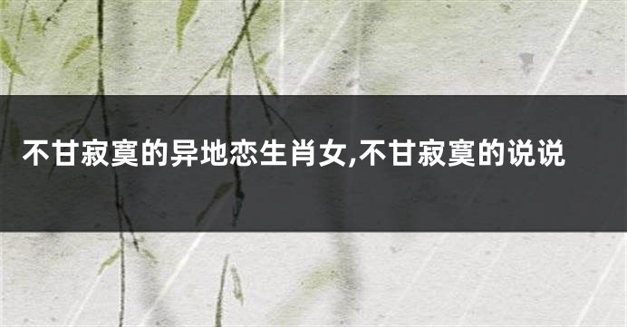 不甘寂寞的异地恋生肖女,不甘寂寞的说说