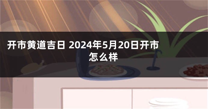 开市黄道吉日 2024年5月20日开市怎么样