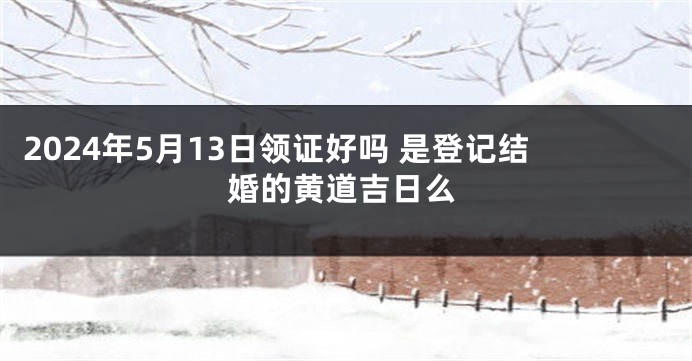 2024年5月13日领证好吗 是登记结婚的黄道吉日么