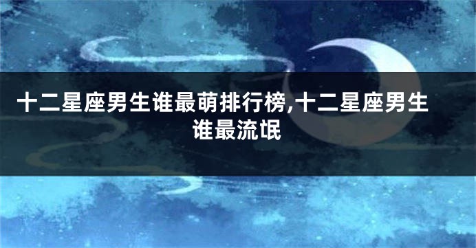 十二星座男生谁最萌排行榜,十二星座男生谁最流氓