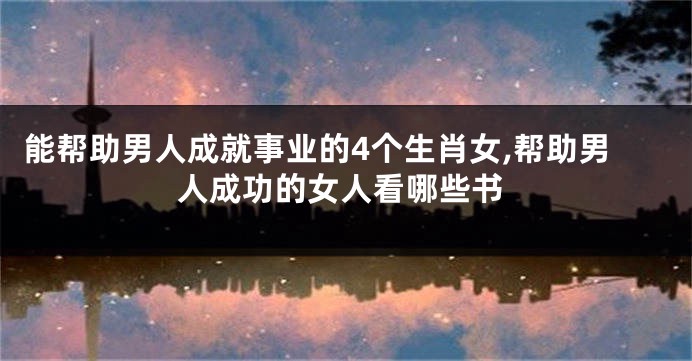 能帮助男人成就事业的4个生肖女,帮助男人成功的女人看哪些书