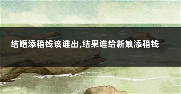 结婚添箱钱该谁出,结果谁给新娘添箱钱