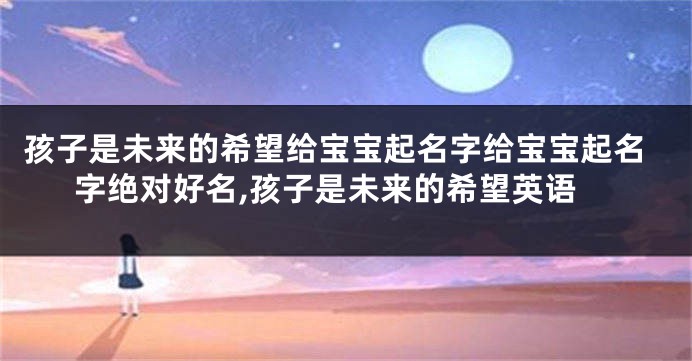 孩子是未来的希望给宝宝起名字给宝宝起名字绝对好名,孩子是未来的希望英语