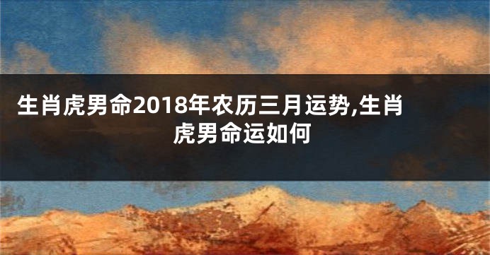 生肖虎男命2018年农历三月运势,生肖虎男命运如何