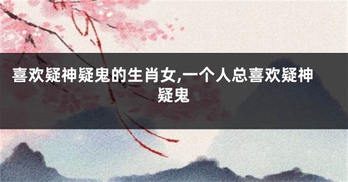 喜欢疑神疑鬼的生肖女,一个人总喜欢疑神疑鬼