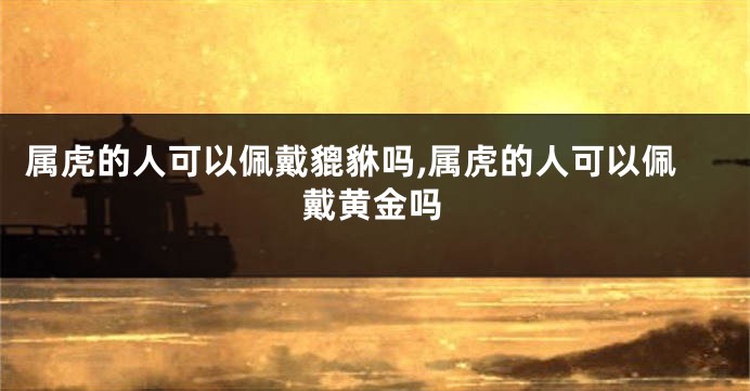 属虎的人可以佩戴貔貅吗,属虎的人可以佩戴黄金吗