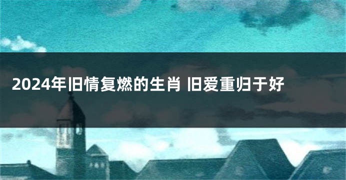 2024年旧情复燃的生肖 旧爱重归于好