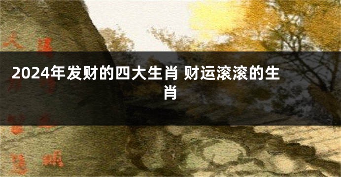 2024年发财的四大生肖 财运滚滚的生肖