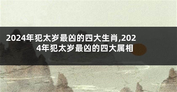 2024年犯太岁最凶的四大生肖,2024年犯太岁最凶的四大属相