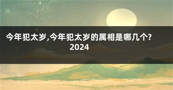 今年犯太岁,今年犯太岁的属相是哪几个?2024