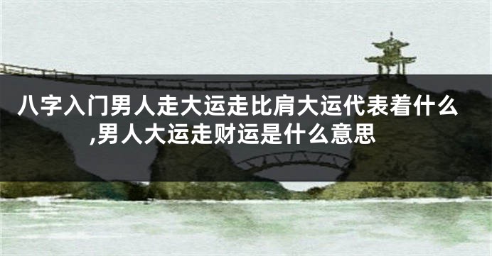 八字入门男人走大运走比肩大运代表着什么,男人大运走财运是什么意思
