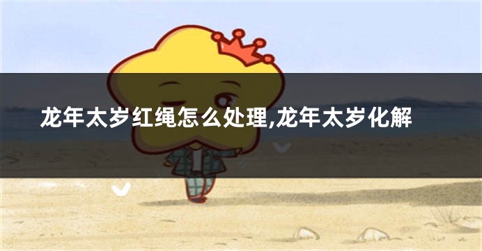 龙年太岁红绳怎么处理,龙年太岁化解