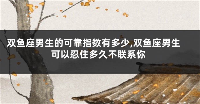 双鱼座男生的可靠指数有多少,双鱼座男生可以忍住多久不联系你