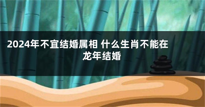 2024年不宜结婚属相 什么生肖不能在龙年结婚