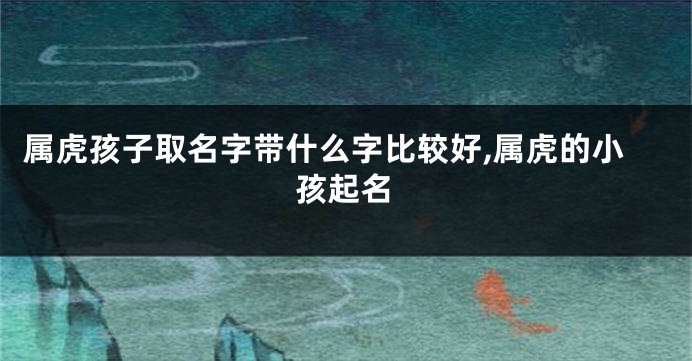 属虎孩子取名字带什么字比较好,属虎的小孩起名