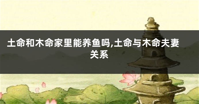 土命和木命家里能养鱼吗,土命与木命夫妻关系