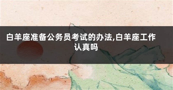 白羊座准备公务员考试的办法,白羊座工作认真吗