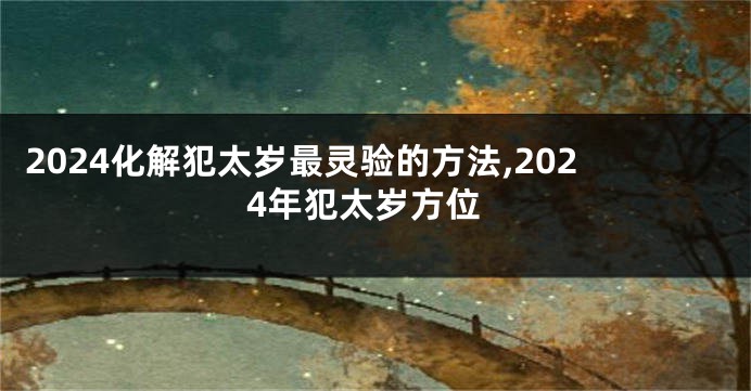 2024化解犯太岁最灵验的方法,2024年犯太岁方位