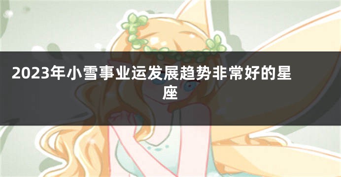 2023年小雪事业运发展趋势非常好的星座