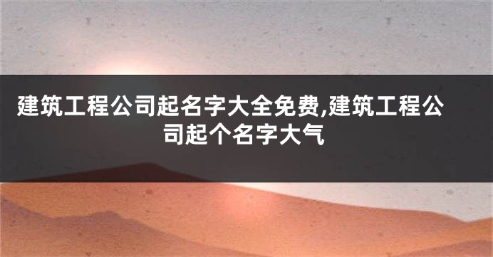 建筑工程公司起名字大全免费,建筑工程公司起个名字大气